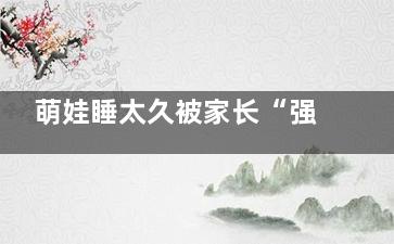 萌娃睡太久被家长“强制开机” 起来也是一脸懵逼(萌娃睡太久被家长发现)